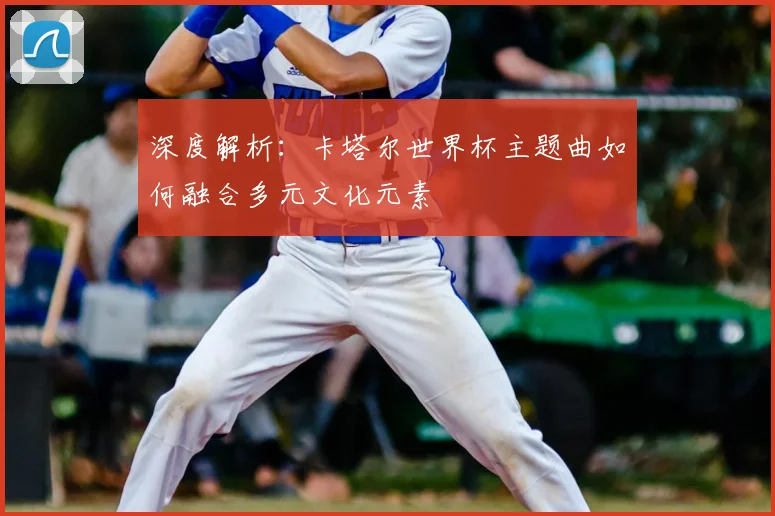 深度解析：卡塔尔世界杯主题曲如何融合多元文化元素