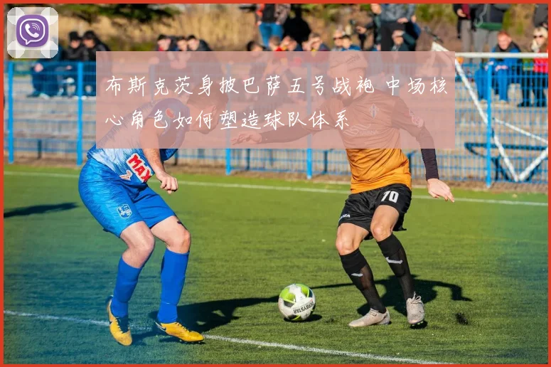 布斯克茨身披巴萨五号战袍 中场核心角色如何塑造球队体系