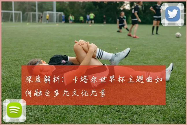 深度解析：卡塔尔世界杯主题曲如何融合多元文化元素