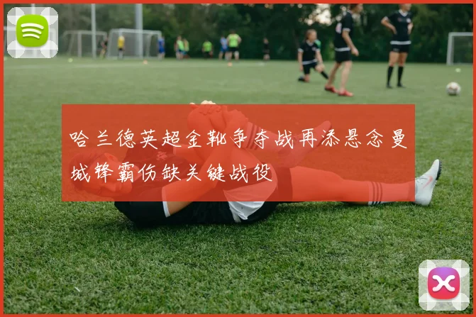 哈兰德英超金靴争夺战再添悬念曼城锋霸伤缺关键战役