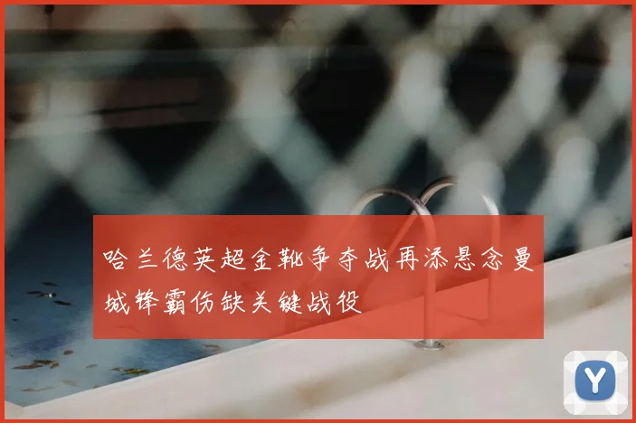 哈兰德英超金靴争夺战再添悬念曼城锋霸伤缺关键战役