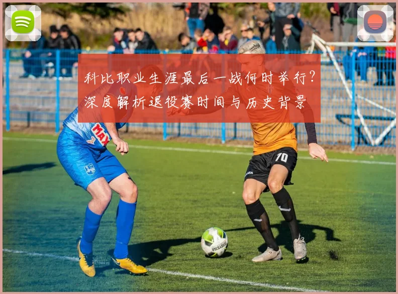 科比职业生涯最后一战何时举行？深度解析退役赛时间与历史背景