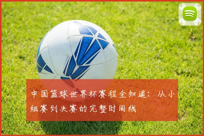 中国篮球世界杯赛程全知道：从小组赛到决赛的完整时间线
