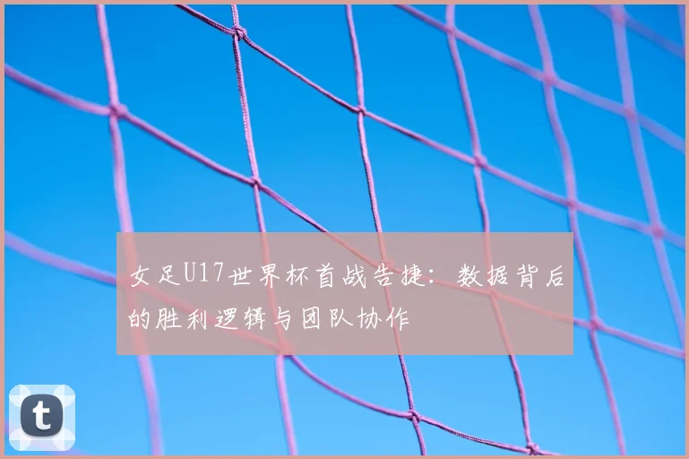 女足U17世界杯首战告捷：数据背后的胜利逻辑与团队协作