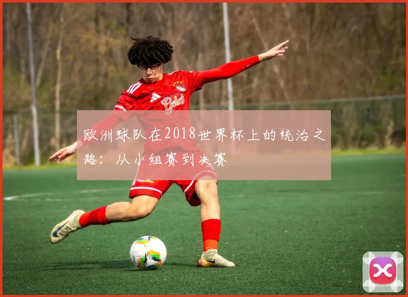 欧洲球队在2018世界杯上的统治之路：从小组赛到决赛