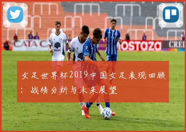女足世界杯2019中国女足表现回顾：战绩分析与未来展望