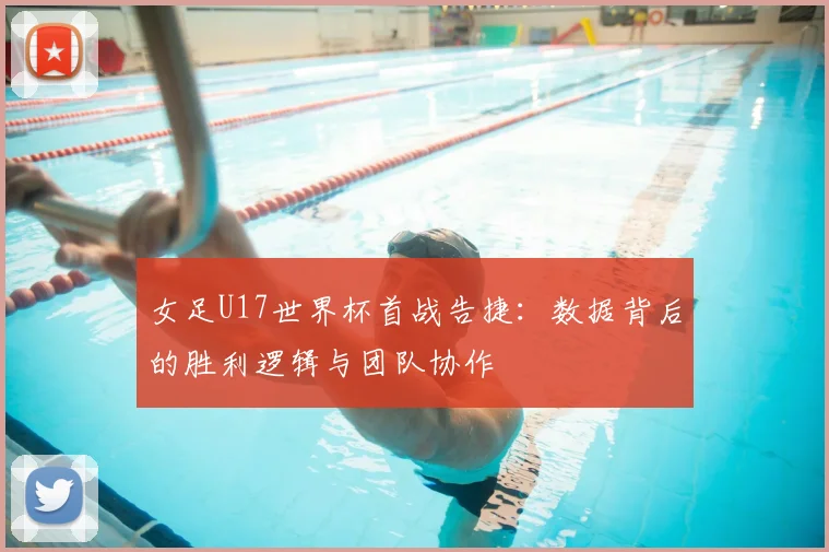 女足U17世界杯首战告捷：数据背后的胜利逻辑与团队协作