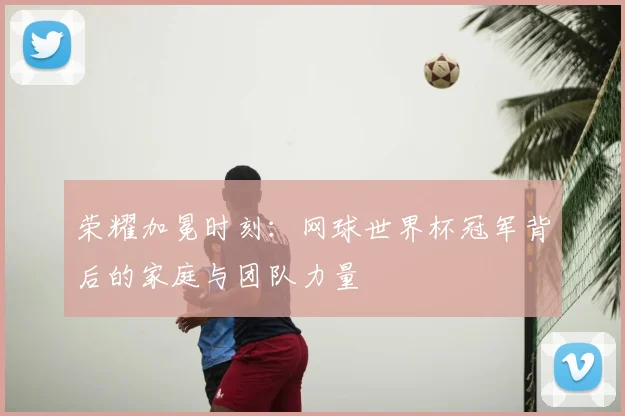 荣耀加冕时刻:网球世界杯冠军背后的家庭与团队力量