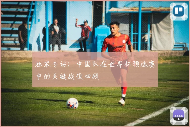 独家专访:中国队在世界杯预选赛中的关键战役回顾