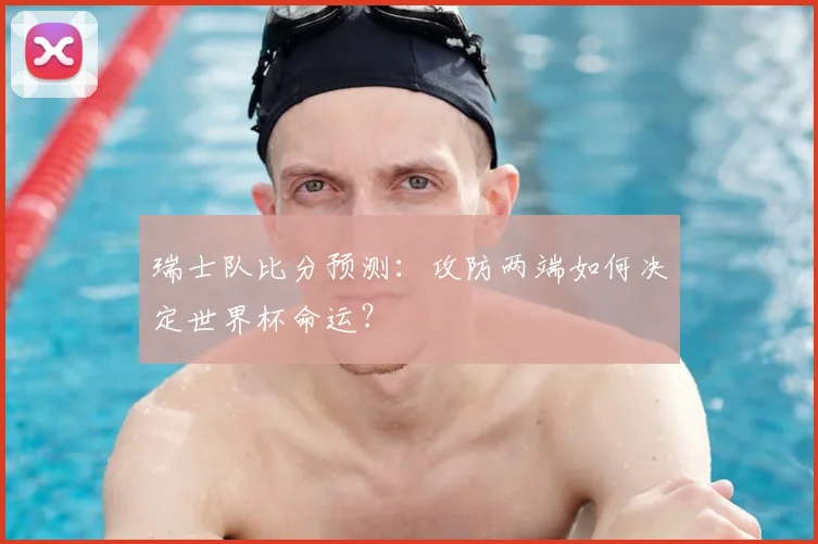 瑞士队比分预测:攻防两端如何决定世界杯命运?