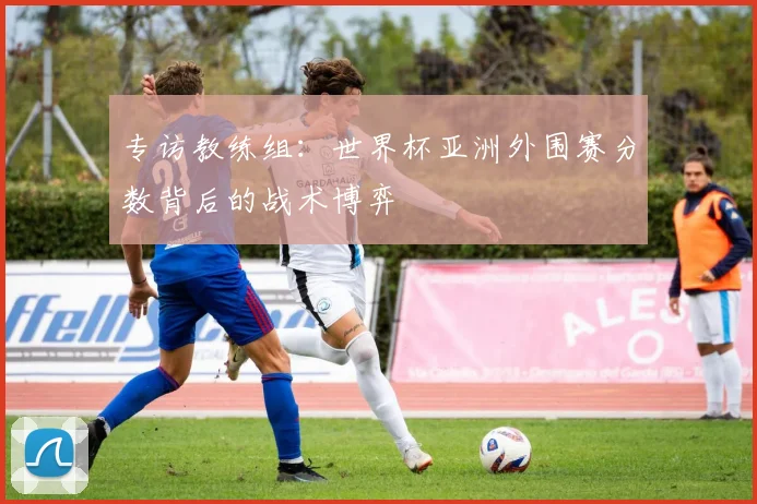 专访教练组:世界杯亚洲外围赛分数背后的战术博弈