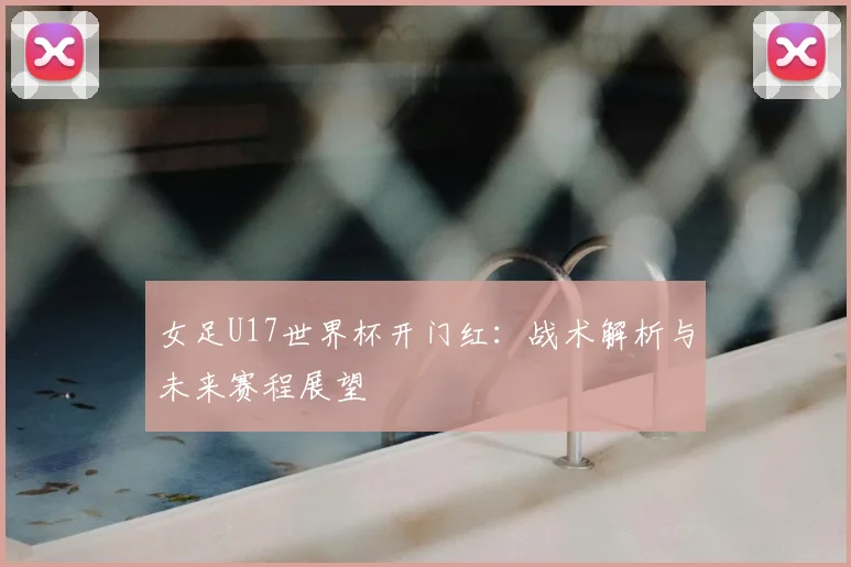 女足U17世界杯开门红：战术解析与未来赛程展望