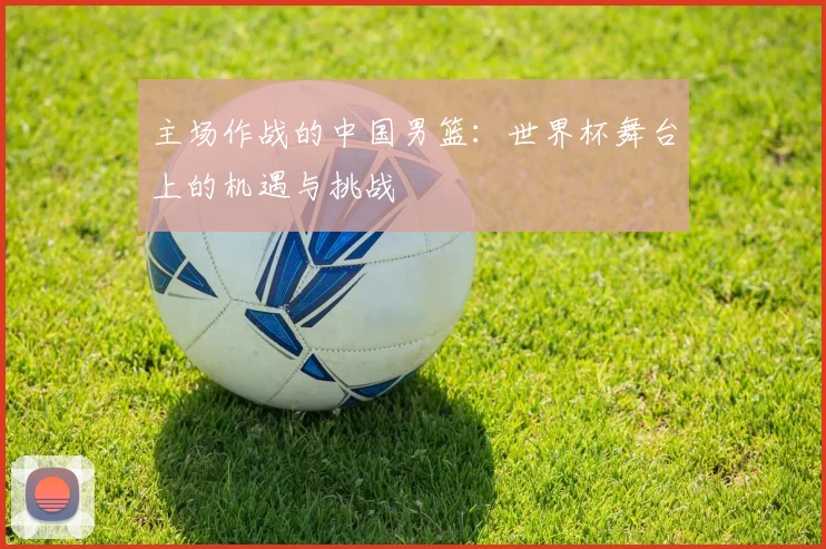 主场作战的中国男篮：世界杯舞台上的机遇与挑战
