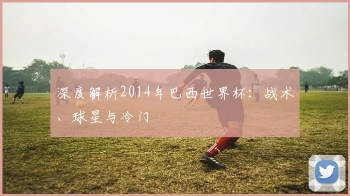 深度解析2014年巴西世界杯:战术、球星与冷门