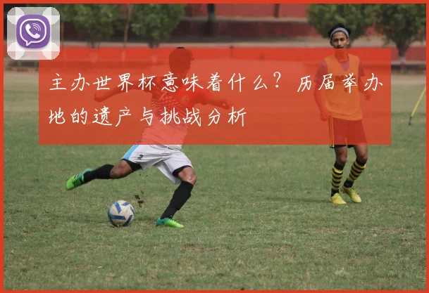 主办世界杯意味着什么？历届举办地的遗产与挑战分析