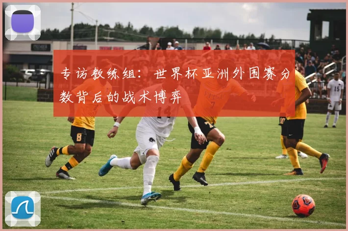 专访教练组:世界杯亚洲外围赛分数背后的战术博弈
