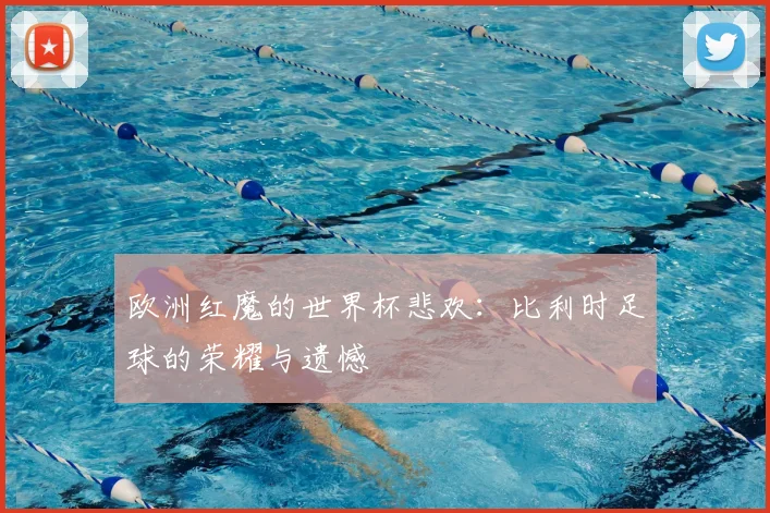 欧洲红魔的世界杯悲欢：比利时足球的荣耀与遗憾