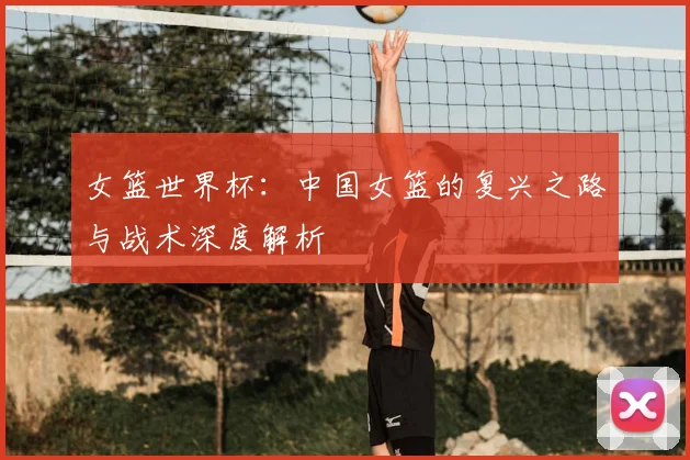 女篮世界杯：中国女篮的复兴之路与战术深度解析