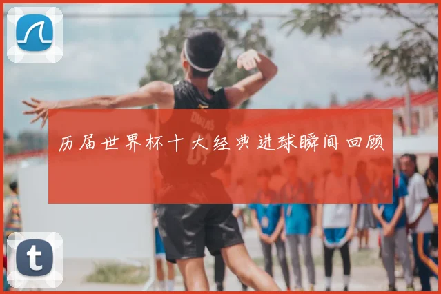历届世界杯十大经典进球瞬间回顾