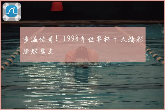 重温传奇!1998年世界杯十大精彩进球盘点