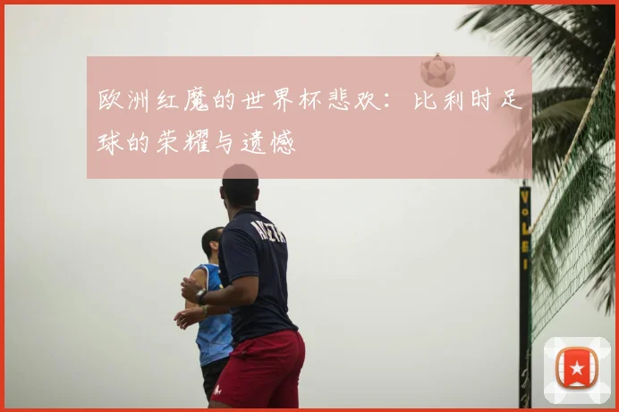 欧洲红魔的世界杯悲欢：比利时足球的荣耀与遗憾