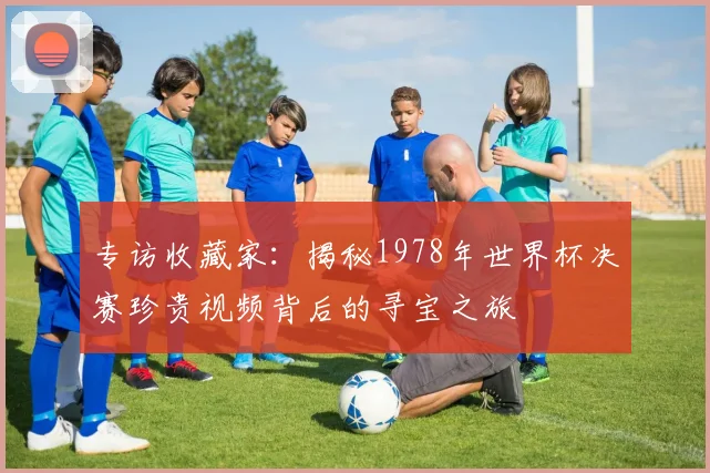专访收藏家:揭秘1978年世界杯决赛珍贵视频背后的寻宝之旅