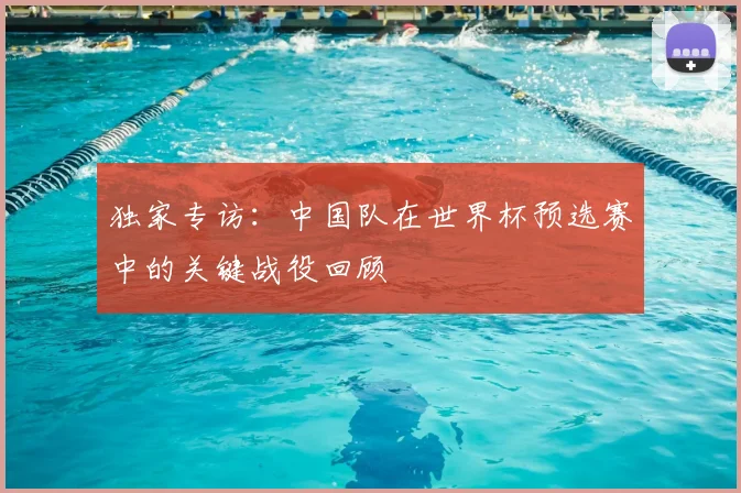 独家专访:中国队在世界杯预选赛中的关键战役回顾