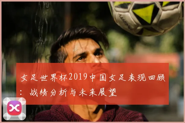 女足世界杯2019中国女足表现回顾：战绩分析与未来展望